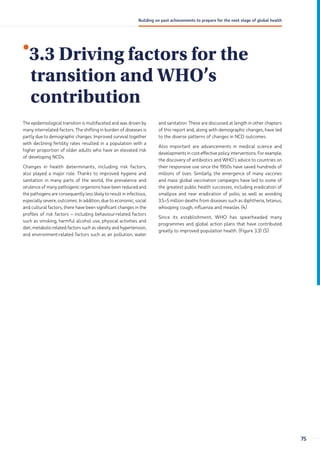 •
3.3 Driving factors for the
transition and WHO’s
contribution
The epidemiological transition is multifaceted and was driven by
many interrelated factors. The shifting in burden of diseases is
partly due to demographic changes. Improved survival together
with declining fertility rates resulted in a population with a
higher proportion of older adults who have an elevated risk
of developing NCDs.
Changes in health determinants, including risk factors,
also played a major role. Thanks to improved hygiene and
sanitation in many parts of the world, the prevalence and
virulence of many pathogenic organisms have been reduced and
the pathogens are consequently less likely to result in infectious,
especially severe, outcomes. In addition, due to economic, social
and cultural factors, there have been significant changes in the
profiles of risk factors – including behaviour-related factors
such as smoking, harmful alcohol use, physical activities and
diet, metabolic-related factors such as obesity and hypertension,
and environment-related factors such as air pollution, water
and sanitation. These are discussed at length in other chapters
of this report and, along with demographic changes, have led
to the diverse patterns of changes in NCD outcomes.
Also important are advancements in medical science and
developments in cost-effective policy interventions. For example,
the discovery of antibiotics and WHO’s advice to countries on
their responsive use since the 1950s have saved hundreds of
millions of lives. Similarly, the emergence of many vaccines
and mass global vaccination campaigns have led to some of
the greatest public health successes, including eradication of
smallpox and near eradication of polio, as well as avoiding
3.5–5 million deaths from diseases such as diphtheria, tetanus,
whooping cough, influenza and measles (4).
Since its establishment, WHO has spearheaded many
programmes and global action plans that have contributed
greatly to improved population health. (Figure 3.3) (5).
75
Building on past achievements to prepare for the next stage of global health
 