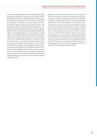 As the world moves towards achieving the SDG targets by 2030,
WHO has redoubled its commitment to the “Health for All”
goal adopted in Alma-Ata in 1978 and the Political Declaration
of the High-level Meeting on Universal Health Coverage (UHC).
The Organization is working closely with countries to orient
their health systems towards people-centred, resilient and
sustainable primary health care. Acceleration towards UHC is an
integral pillar of the Triple Billion strategic priorities outlined in
WHO’s 13th
General Programme of Work 2018–2025 (GPW 13):
1 billion more people benefitting from universal health coverage;
1 billion more people better protected from health emergencies;
1 billion more people enjoying better health and well-being.
These form a comprehensive framework to uphold the right
to health, promote social justice, empower individuals and
communities and address the determinants of human health.
In 2022 WHO co-signed a ground-breaking agreement with
several international agencies to strengthen cooperation in
order to balance and optimize the health of humans, animals,
plants and the ecosystem using a sustainable, integrated and
coordinated approach. The framework reinforces national and
regional health systems and services and contributes to global
health security (5).
Working closely with Member States and other partners,
WHO has seen many remarkable milestones achieved during
its 75 years of existence. Smallpox was eradicated in 1980 after
an ambitious 12-year global vaccination campaign led by WHO.
By 2023, five of the six WHO Regions were certified free of
wild poliovirus and two of the three wild poliovirus strains
have been globally eradicated (6). HIV treatment coverage
has expanded rapidly with over 28.7 million people living with
HIV on antiretroviral treatment by the end of 2021 – up from
7.8 million in 2010 (7). More than 74 million lives have been
saved through tuberculosis prevention, diagnosis and treatment
since 2000 (8), 42 countries have eliminated malaria (9) and
47 countries have eliminated at least one neglected tropical
disease (10). Moreover, in the past two decades, tobacco use
has dropped by a third (11), maternal mortality has fallen by
a third and child mortality has halved (12,13).
77
Building on past achievements to prepare for the next stage of global health
 