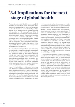 •
3.4 Implications for the next
stage of global health
If past trends continue to WHO’s 100th anniversary, by 2048
about 86% of global deaths will be attributed to NCDs,
and the communicable group and injuries will each account
for about 6% of all deaths. In particular, the Region of the
Americas and the Western Pacific and European regions are
each expected to see NCDs accounting for over 90% of all
deaths by 2048, while causes from the communicable group
will be responsible for below 3% of all deaths. As deaths due
to communicable causes fall to below 10%, NCDs are expected
to cause over 80% of all deaths in the South-East Asia and
Eastern Mediterranean regions. The African Region is foreseen
to be still falling behind with causes from the communicable
group expected to account for 28% of all deaths in in that
region in 2048, while only 61% of all deaths are expected to
be caused by NCDs (Figure 3.4) (3).
As a result of population growth and population ageing,
the total number of annual deaths will grow dramatically in
the decades ahead. According to United Nations projections,
total annual global deaths will reach nearly 90 million in
2048 (2). WHO projects that 77 million of these will be NCD
deaths, representing a nearly 90% increase in absolute numbers
over 2019. The relative size of increase in the number of NCD
deaths between 2019 and 2048 will range from under 30%
in Europe to over 210% in Africa. The projected total number
of NCD deaths will be highest in the Western Pacific Region,
causing nearly 21 million deaths annually by 2048 (3).
In spite of the expected decline in NCD mortality rates in many
parts of the world, both the projected percentage increase
and the absolute mortality burden of NCDs are daunting. It is
imperative that we are prepared for the consequences of the
epidemiological transition and demographic changes that
will manifest in the next few decades. The world needs to
double down on efforts to go beyond traditional public health
measures and to address NCDs, their underlying risk factors
and their treatment through a multisectoral approach in order
to prevent and control the diseases that will become more
prominent causes of death worldwide in the years to come.
Mortality is only part of the picture of population health.
As survival continue to improve across nearly all causes of
deaths, non-fatal outcomes become more prevalent. People
whose deaths have been averted are prone to spend part of
their surviving years in less than full-health. Accordingly, it is
critical to consider the impact of both mortality and morbidity.
Looking at disability-adjusted life-years (DALYs) – a summary
measure that accounts for the total number of years lost due
to premature deaths and disability – the temporal trends
and geographical patterns are similar to those for mortality.
However, given that causes in the communicable group continue
to contribute to life-year loss through disability despite their
declining contribution to premature deaths, the shares of
DALYs due to NCDs are lower than the share of all deaths
due to NCDs (Figure 3.5) (14).
It is also noteworthy that disability is indeed responsible for
a considerable number of years lost. Some primarily non-fatal
causes, such as back and neck pains, are already among the
highest ranked causes of DALYs (e.g. fifth ranking cause in the
European Region). Also, while some communicable diseases
such as HIV have fallen out of the top 10 contributors to
DALYs, some NCDs and injuries – including diabetes – have
remained or rapidly moved up in ranking to take a place in the
top 10. In the Region of the Americas in particular, diabetes has
surpassed stroke to become the second ranked contributor
to DALYs while interpersonal violence has continued to be
among the top five contributors since 2000 (14). Thus, it is
critical to have a comprehensive view of current and future
disease burdens in order to have better targeted and more
effective policy formulation.
78
World health statistics 2023 – Monitoring health for the SDGs
 