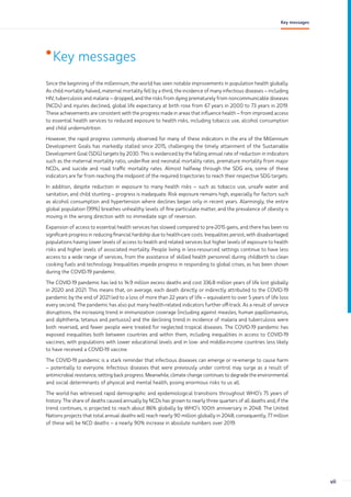 •Key messages
Since the beginning of the millennium, the world has seen notable improvements in population health globally.
As child mortality halved, maternal mortality fell by a third, the incidence of many infectious diseases – including
HIV, tuberculosis and malaria – dropped, and the risks from dying prematurely from noncommunicable diseases
(NCDs) and injuries declined, global life expectancy at birth rose from 67 years in 2000 to 73 years in 2019.
These achievements are consistent with the progress made in areas that influence health – from improved access
to essential health services to reduced exposure to health risks, including tobacco use, alcohol consumption
and child undernutrition.
However, the rapid progress commonly observed for many of these indicators in the era of the Millennium
Development Goals has markedly stalled since 2015, challenging the timely attainment of the Sustainable
Development Goal (SDG) targets by 2030. This is evidenced by the falling annual rate of reduction in indicators
such as the maternal mortality ratio, under-five and neonatal mortality rates, premature mortality from major
NCDs, and suicide and road traffic mortality rates. Almost halfway through the SDG era, some of these
indicators are far from reaching the midpoint of the required trajectories to reach their respective SDG targets.
In addition, despite reduction in exposure to many health risks – such as tobacco use, unsafe water and
sanitation, and child stunting – progress is inadequate. Risk exposure remains high, especially for factors such
as alcohol consumption and hypertension where declines began only in recent years. Alarmingly, the entire
global population (99%) breathes unhealthy levels of fine particulate matter, and the prevalence of obesity is
moving in the wrong direction with no immediate sign of reversion.
Expansion of access to essential health services has slowed compared to pre-2015 gains, and there has been no
significant progress in reducing financial hardship due to health-care costs. Inequalities persist, with disadvantaged
populations having lower levels of access to health and related services but higher levels of exposure to health
risks and higher levels of associated mortality. People living in less-resourced settings continue to have less
access to a wide range of services, from the assistance of skilled health personnel during childbirth to clean
cooking fuels and technology. Inequalities impede progress in responding to global crises, as has been shown
during the COVID-19 pandemic.
The COVID-19 pandemic has led to 14.9 million excess deaths and cost 336.8 million years of life lost globally
in 2020 and 2021. This means that, on average, each death directly or indirectly attributed to the COVID-19
pandemic by the end of 2021 led to a loss of more than 22 years of life – equivalent to over 5 years of life loss
every second. The pandemic has also put many health-related indicators further off-track. As a result of service
disruptions, the increasing trend in immunization coverage (including against measles, human papillomavirus,
and diphtheria, tetanus and pertussis) and the declining trend in incidence of malaria and tuberculosis were
both reversed, and fewer people were treated for neglected tropical diseases. The COVID-19 pandemic has
exposed inequalities both between countries and within them, including inequalities in access to COVID-19
vaccines, with populations with lower educational levels and in low- and middle-income countries less likely
to have received a COVID-19 vaccine.
The COVID-19 pandemic is a stark reminder that infectious diseases can emerge or re-emerge to cause harm
– potentially to everyone. Infectious diseases that were previously under control may surge as a result of
antimicrobial resistance, setting back progress. Meanwhile, climate change continues to degrade the environmental
and social determinants of physical and mental health, posing enormous risks to us all.
The world has witnessed rapid demographic and epidemiological transitions throughout WHO’s 75 years of
history. The share of deaths caused annually by NCDs has grown to nearly three quarters of all deaths and, if the
trend continues, is projected to reach about 86% globally by WHO’s 100th anniversary in 2048. The United
Nations projects that total annual deaths will reach nearly 90 million globally in 2048; consequently, 77 million
of these will be NCD deaths – a nearly 90% increase in absolute numbers over 2019.
vii
Key messages
 