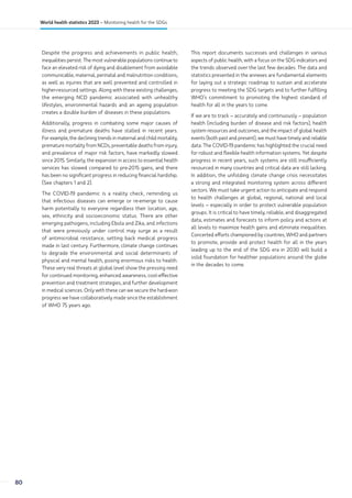 Despite the progress and achievements in public health,
inequalities persist. The most vulnerable populations continue to
face an elevated risk of dying and disablement from avoidable
communicable, maternal, perinatal and malnutrition conditions,
as well as injuries that are well prevented and controlled in
higher-resourced settings. Along with these existing challenges,
the emerging NCD pandemic associated with unhealthy
lifestyles, environmental hazards and an ageing population
creates a double burden of diseases in these populations.
Additionally, progress in combating some major causes of
illness and premature deaths have stalled in recent years.
For example, the declining trends in maternal and child mortality,
premature mortality from NCDs, preventable deaths from injury,
and prevalence of major risk factors, have markedly slowed
since 2015. Similarly, the expansion in access to essential health
services has slowed compared to pre-2015 gains, and there
has been no significant progress in reducing financial hardship.
(See chapters 1 and 2).
The COVID-19 pandemic is a reality check, reminding us
that infectious diseases can emerge or re-emerge to cause
harm potentially to everyone regardless their location, age,
sex, ethnicity and socioeconomic status. There are other
emerging pathogens, including Ebola and Zika, and infections
that were previously under control may surge as a result
of antimicrobial resistance, setting back medical progress
made in last century. Furthermore, climate change continues
to degrade the environmental and social determinants of
physical and mental health, posing enormous risks to health.
These very real threats at global level show the pressing need
for continued monitoring, enhanced awareness, cost-effective
prevention and treatment strategies, and further development
in medical sciences. Only with these can we secure the hard-won
progress we have collaboratively made since the establishment
of WHO 75 years ago.
This report documents successes and challenges in various
aspects of public health, with a focus on the SDG indicators and
the trends observed over the last few decades. The data and
statistics presented in the annexes are fundamental elements
for laying out a strategic roadmap to sustain and accelerate
progress to meeting the SDG targets and to further fulfilling
WHO’s commitment to promoting the highest standard of
health for all in the years to come.
If we are to track – accurately and continuously – population
health (including burden of disease and risk factors), health
system resources and outcomes, and the impact of global health
events (both past and present), we must have timely and reliable
data. The COVID-19 pandemic has highlighted the crucial need
for robust and flexible health information systems. Yet despite
progress in recent years, such systems are still insufficiently
resourced in many countries and critical data are still lacking.
In addition, the unfolding climate change crisis necessitates
a strong and integrated monitoring system across different
sectors. We must take urgent action to anticipate and respond
to health challenges at global, regional, national and local
levels – especially in order to protect vulnerable population
groups. It is critical to have timely, reliable, and disaggregated
data, estimates and forecasts to inform policy and actions at
all levels to maximize health gains and eliminate inequalities.
Concerted efforts championed by countries, WHO and partners
to promote, provide and protect health for all in the years
leading up to the end of the SDG era in 2030 will build a
solid foundation for healthier populations around the globe
in the decades to come.
80
World health statistics 2023 – Monitoring health for the SDGs
 
