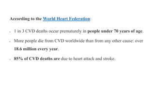 According to the World Heart Federation:
 1 in 3 CVD deaths occur prematurely in people under 70 years of age.
 More people die from CVD worldwide than from any other cause: over
18.6 million every year.
 85% of CVD deaths are due to heart attack and stroke.
 