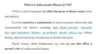 What is Cardiovascular Disease (CVD)?
CVD is a class of diseases that affect the heart or blood vessels (veins
and arteries).
It can be caused by a combination of socio-economic, behavioral, and
environmental risk factors, including high blood pressure, unhealthy
diet, high cholesterol, diabetes, air pollution, obesity, tobacco use, kidney
disease, physical inactivity, harmful use of alcohol and stress.
Family history, ethnic background, sex, and age can also affect a
person’s risk of cardiovascular disease.
 
