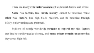 There are many risk factors associated with heart disease and stroke.
Some risk factors, like family history, cannot be modified, while
other risk factors, like high blood pressure, can be modified through
lifestyle interventions and treatment.
Millions of people worldwide struggle to control the risk factors
that lead to cardiovascular disease, and many others remain unaware that
they are at high risk.
 