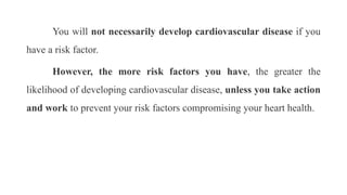 You will not necessarily develop cardiovascular disease if you
have a risk factor.
However, the more risk factors you have, the greater the
likelihood of developing cardiovascular disease, unless you take action
and work to prevent your risk factors compromising your heart health.
 