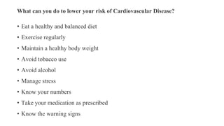 What can you do to lower your risk of Cardiovascular Disease?
• Eat a healthy and balanced diet
• Exercise regularly
• Maintain a healthy body weight
• Avoid tobacco use
• Avoid alcohol
• Manage stress
• Know your numbers
• Take your medication as prescribed
• Know the warning signs
 