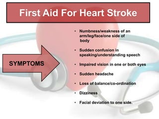 First Aid For Heart Stroke
• Numbness/weakness of an
arm/leg/face/one side of
body
• Sudden confusion in
speaking/understanding speech

SYMPTOMS

• Impaired vision in one or both eyes
• Sudden headache
• Loss of balance/co-ordination

• Dizziness
• Facial deviation to one side.

 