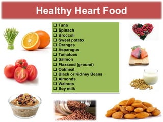 Healthy Heart Food















Tuna
Spinach
Broccoli
Sweet potato
Oranges
Asparagus
Tomatoes
Salmon
Flaxseed (ground)
Oatmeal
Black or Kidney Beans
Almonds
Walnuts
Soy milk

 