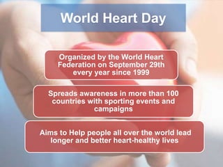 World Heart Day
Organized by the World Heart
Federation on September 29th
every year since 1999
Spreads awareness in more than 100
countries with sporting events and
campaigns
Aims to Help people all over the world lead
longer and better heart-healthy lives

 