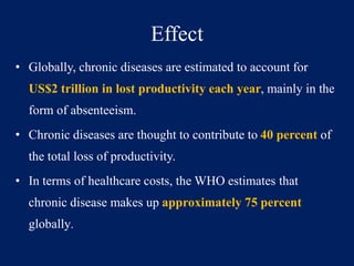 Effect 
• Globally, chronic diseases are estimated to account for 
US$2 trillion in lost productivity each year, mainly in the 
form of absenteeism. 
• Chronic diseases are thought to contribute to 40 percent of 
the total loss of productivity. 
• In terms of healthcare costs, the WHO estimates that 
chronic disease makes up approximately 75 percent 
globally. 
 