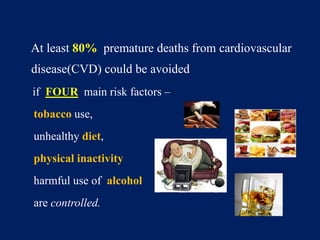 At least 80% premature deaths from cardiovascular 
disease(CVD) could be avoided 
if FOUR main risk factors – 
tobacco use, 
unhealthy diet, 
physical inactivity 
harmful use of alcohol 
are controlled. 
 