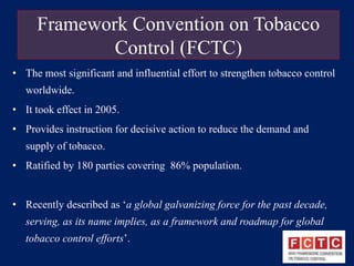 Framework Convention on Tobacco 
Control (FCTC) 
• The most significant and influential effort to strengthen tobacco control 
worldwide. 
• It took effect in 2005. 
• Provides instruction for decisive action to reduce the demand and 
supply of tobacco. 
• Ratified by 180 parties covering 86% population. 
• Recently described as ‘a global galvanizing force for the past decade, 
serving, as its name implies, as a framework and roadmap for global 
tobacco control efforts’. 
 