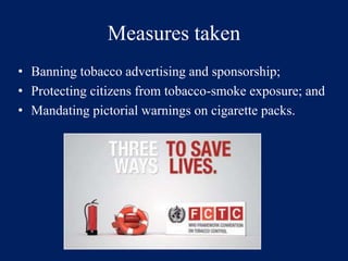 Measures taken 
• Banning tobacco advertising and sponsorship; 
• Protecting citizens from tobacco-smoke exposure; and 
• Mandating pictorial warnings on cigarette packs. 
 