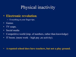 Physical inactivity 
• Electronic revolution. 
– Everything at your finger tips. 
• Games 
• TV soaps. 
• Social media 
• Competitive world (imp. of numbers, rather than knowledge) 
• IT boom. (more work – high pay ,no activity). 
• A reputed school does have teachers, but not a play ground. 
 