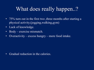 What does really happen..? 
• 75% turn out in the first two ,three months after starting a 
physical activity.(jogging,walking,gym) 
• Lack of knowledge. 
• Body – exercise mismatch. 
• Overactivity – excess hungry – more food intake. 
• Gradual reduction in the calories. 
 