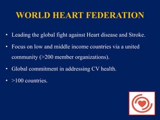 WORLD HEART FEDERATION 
• Leading the global fight against Heart disease and Stroke. 
• Focus on low and middle income countries via a united 
community (>200 member organizations). 
• Global commitment in addressing CV health. 
• >100 countries. 
 