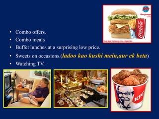 • Combo offers. 
• Combo meals 
• Buffet lunches at a surprising low price. 
• Sweets on occasions.(ladoo kao kushi mein,aur ek beta) 
• Watching TV. 
 