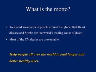 What is the motto? 
• To spread awareness in people around the globe, that Heart 
disease and Stroke are the world’s leading cause of death. 
• Most of the CV deaths are preventable. 
Help people all over the world to lead longer and 
better healthy lives. 
 