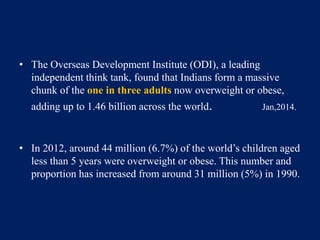 • The Overseas Development Institute (ODI), a leading 
independent think tank, found that Indians form a massive 
chunk of the one in three adults now overweight or obese, 
adding up to 1.46 billion across the world. Jan,2014. 
• In 2012, around 44 million (6.7%) of the world’s children aged 
less than 5 years were overweight or obese. This number and 
proportion has increased from around 31 million (5%) in 1990. 
 