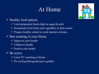 At Home 
 Healthy food options 
 Limit prepacked foods (high in sugar,fat,salt) 
 Incorporate fresh fruits and vegetables in daily meals. 
 Prepare healthy school or work lunches at home. 
 Ban smoking in your Home. 
 Improves your health 
 Children’s health 
 Positive role model 
 Be active 
 Limit TV watching at Home 
 Do cycling,hiking,playing in garden. 
 