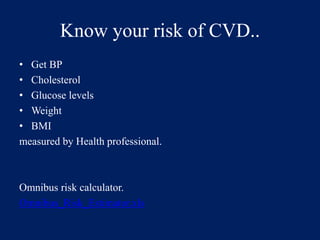 Know your risk of CVD.. 
• Get BP 
• Cholesterol 
• Glucose levels 
• Weight 
• BMI 
measured by Health professional. 
Omnibus risk calculator. 
Omnibus_Risk_Estimator.xls 
 