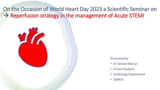 On the Occasion of World Heart Day 2023 a Scientific Seminar on
 Reperfusion strategy in the management of Acute STEMI
Presented by-
• Dr Seebat Masrur
• D-Card Student
• Cardiology Department
• SZMCH
 
