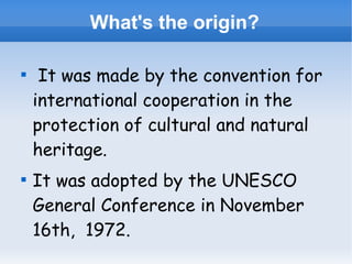 What's the origin?




It was made by the convention for
international cooperation in the
protection of cultural and natural
heritage.
It was adopted by the UNESCO
General Conference in November
16th, 1972.

 