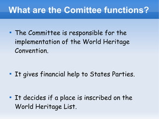 What are the Comittee functions?






The Committee is responsible for the
implementation of the World Heritage
Convention.
It gives financial help to States Parties.
It decides if a place is inscribed on the
World Heritage List.

 