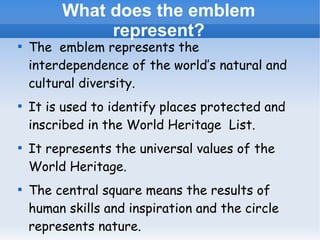 What does the emblem
represent?









The emblem represents the
interdependence of the world’s natural and
cultural diversity.
It is used to identify places protected and
inscribed in the World Heritage List.
It represents the universal values of the
World Heritage.
The central square means the results of
human skills and inspiration and the circle
represents nature.

 