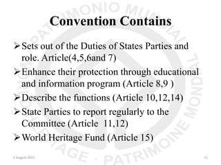 Convention Contains
2 August 2015 11
Sets out of the Duties of States Parties and
role. Article(4,5,6and 7)
Enhance their protection through educational
and information program (Article 8,9 )
Describe the functions (Article 10,12,14)
State Parties to report regularly to the
Committee (Article 11,12)
World Heritage Fund (Article 15)
 