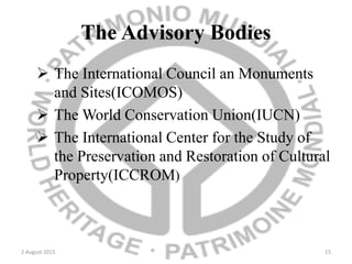 The Advisory Bodies
 The International Council an Monuments
and Sites(ICOMOS)
 The World Conservation Union(IUCN)
 The International Center for the Study of
the Preservation and Restoration of Cultural
Property(ICCROM)
2 August 2015 15
 