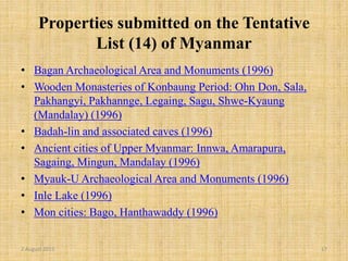 Properties submitted on the Tentative
List (14) of Myanmar
• Bagan Archaeological Area and Monuments (1996)
• Wooden Monasteries of Konbaung Period: Ohn Don, Sala,
Pakhangyi, Pakhannge, Legaing, Sagu, Shwe-Kyaung
(Mandalay) (1996)
• Badah-lin and associated caves (1996)
• Ancient cities of Upper Myanmar: Innwa, Amarapura,
Sagaing, Mingun, Mandalay (1996)
• Myauk-U Archaeological Area and Monuments (1996)
• Inle Lake (1996)
• Mon cities: Bago, Hanthawaddy (1996)
2 August 2015 17
 