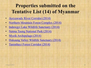 Properties submitted on the
Tentative List (14) of Myanmar
• Ayeyawady River Corridor (2014)
• Northern Mountain Forest Complex (2014)
• Indawgyi Lake Wildlife Sanctuary (2014)
• Natma Taung National Park (2014)
• Myeik Archipelago (2014)
• Hukaung Valley Wildlife Sanctuary (2014)
• Taninthayi Forest Corridor (2014)
2 August 2015 18
 