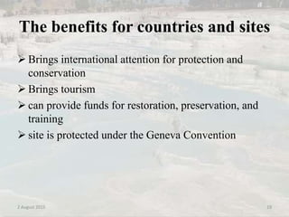 The benefits for countries and sites
 Brings international attention for protection and
conservation
 Brings tourism
 can provide funds for restoration, preservation, and
training
 site is protected under the Geneva Convention
2 August 2015 19
 