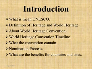 Introduction
What is mean UNESCO.
Definition of Heritage and World Heritage.
About World Heritage Convention.
World Heritage Convention Timeline.
What the convention contain.
Nomination Process.
What are the benefits for countries and sites.
2 August 2015 3
 