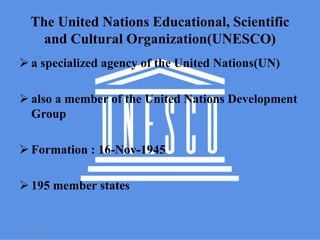 The United Nations Educational, Scientific
and Cultural Organization(UNESCO)
 a specialized agency of the United Nations(UN)
 also a member of the United Nations Development
Group
 Formation : 16-Nov-1945
 195 member states
2 August 2015 4
 