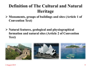 Definition of The Cultural and Natural
Heritage
 Monuments, groups of buildings and sites (Article 1 of
Convention Text)
 Natural features, geological and physiographical
formation and natural sites (Article 2 of Convention
Text)
2 August 2015 9
 