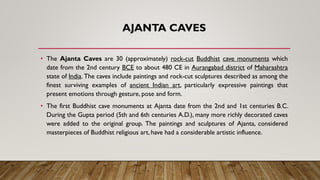 AJANTA CAVES
• The Ajanta Caves are 30 (approximately) rock-cut Buddhist cave monuments which
date from the 2nd century BCE to about 480 CE in Aurangabad district of Maharashtra
state of India. The caves include paintings and rock-cut sculptures described as among the
finest surviving examples of ancient Indian art, particularly expressive paintings that
present emotions through gesture, pose and form.
• The first Buddhist cave monuments at Ajanta date from the 2nd and 1st centuries B.C.
During the Gupta period (5th and 6th centuries A.D.), many more richly decorated caves
were added to the original group. The paintings and sculptures of Ajanta, considered
masterpieces of Buddhist religious art, have had a considerable artistic influence.
 