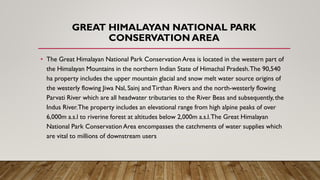 GREAT HIMALAYAN NATIONAL PARK
CONSERVATION AREA
• The Great Himalayan National Park Conservation Area is located in the western part of
the Himalayan Mountains in the northern Indian State of Himachal Pradesh.The 90,540
ha property includes the upper mountain glacial and snow melt water source origins of
the westerly flowing Jiwa Nal, Sainj andTirthan Rivers and the north-westerly flowing
Parvati River which are all headwater tributaries to the River Beas and subsequently, the
Indus River.The property includes an elevational range from high alpine peaks of over
6,000m a.s.l to riverine forest at altitudes below 2,000m a.s.l.The Great Himalayan
National Park Conservation Area encompasses the catchments of water supplies which
are vital to millions of downstream users
 