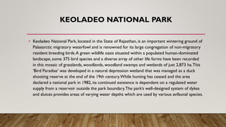 KEOLADEO NATIONAL PARK
• Keoladeo National Park, located in the State of Rajasthan, is an important wintering ground of
Palaearctic migratory waterfowl and is renowned for its large congregation of non-migratory
resident breeding birds.A green wildlife oasis situated within a populated human-dominated
landscape, some 375 bird species and a diverse array of other life forms have been recorded
in this mosaic of grasslands, woodlands, woodland swamps and wetlands of just 2,873 ha.This
‘Bird Paradise’ was developed in a natural depression wetland that was managed as a duck
shooting reserve at the end of the 19th century.While hunting has ceased and the area
declared a national park in 1982, its continued existence is dependent on a regulated water
supply from a reservoir outside the park boundary.The park’s well-designed system of dykes
and sluices provides areas of varying water depths which are used by various avifaunal species.
 
