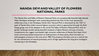 NANDA DEVI ANDVALLEY OF FLOWERS
NATIONAL PARKS
• The Nanda Devi andValley of Flowers National Parks are exceptionally beautiful high-altitude
West Himalayan landscapes with outstanding biodiversity. One of the most spectacular
wilderness areas in the Himalayas, Nanda Devi National Park is dominated by the 7,817 m
peak of Nanda Devi, India’s second highest mountain which is approached through the Rishi
Ganga gorge, one of the deepest in the world.TheValley of Flowers National Park, with its
gentler landscape, breath-taking beautiful meadows of alpine flowers and ease of access,
complements the rugged, inaccessible, high mountain wilderness of Nanda Devi.Apart from
some community-based ecotourism to small portions of these parks, there has been no
anthropogenic pressure in this area since 1983.This property therefore acts as a control site
for the maintenance of natural processes, and is of high significance for long-term ecological
monitoring in the Himalayas.
 