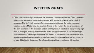 WESTERN GHATS
• Older than the Himalaya mountains, the mountain chain of theWestern Ghats represents
geomorphic features of immense importance with unique biophysical and ecological
processes.The site’s high montane forest ecosystems influence the Indian monsoon
weather pattern. Moderating the tropical climate of the region, the site presents one of
the best examples of the monsoon system on the planet. It also has an exceptionally high
level of biological diversity and endemism and is recognized as one of the world’s eight
‘hottest hotspots’ of biological diversity.The forests of the site include some of the best
representatives of non-equatorial tropical evergreen forests anywhere and are home to
at least 325 globally threatened flora, fauna, bird, amphibian, reptile and fish species.
 