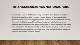 KHANGCHENDZONGA NATIONAL PARK
• Located at the heart of the Himalayan range in northern India (State of Sikkim), the
Khangchendzonga National Park includes a unique diversity of plains, valleys, lakes,
glaciers and spectacular, snow-capped mountains covered with ancient forests, including
the world’s third highest peak, Mount Khangchendzonga. Mythological stories are
associated with this mountain and with a great number of natural elements (caves, rivers,
lakes, etc.) that are the object of worship by the indigenous people of Sikkim.The sacred
meanings of these stories and practices have been integrated with Buddhist beliefs and
constitute the basis for Sikkimese identity.
 