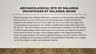 ARCHAEOLOGICAL SITE OF NALANDA
MAHAVIHARA AT NALANDA, BIHAR
• The Archaeological Site of Nalanda Mahavihara is located in the North-eastern state of Bihar,
India. Spread over an area of 23 hectares the Archaeological site of Nalanda Mahavihara
presents remains dating from circa. 3rd Cen BCE with one of the earliest, the largest of its
time and longest serving monastic cum scholastic establishment in Indian Subcontinent from
5th Cen CE - 13th Cen CE before the sack and abandonment of Nalanda in the 13th Century.
It includes stupas, chaityas, viharas, shrines, many votive structures and important art works in
stucco, stone and metal.The layout of the buildings testifies to the change from grouping
around the stupa-chaitya to a formal linear alignment flanking an axis from south to north.The
historic development of the property testifies to the development of Buddhism into a religion
and the flourishing of monastic and educational traditions.
 