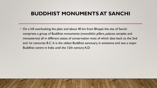 BUDDHIST MONUMENTS AT SANCHI
• On a hill overlooking the plain and about 40 km from Bhopal, the site of Sanchi
comprises a group of Buddhist monuments (monolithic pillars, palaces, temples and
monasteries) all in different states of conservation most of which date back to the 2nd
and 1st centuries B.C. It is the oldest Buddhist sanctuary in existence and was a major
Buddhist centre in India until the 12th century A.D
 