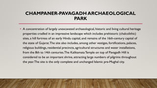 CHAMPANER-PAVAGADH ARCHAEOLOGICAL
PARK
• A concentration of largely unexcavated archaeological, historic and living cultural heritage
properties cradled in an impressive landscape which includes prehistoric (chalcolithic)
sites, a hill fortress of an early Hindu capital, and remains of the 16th-century capital of
the state of Gujarat.The site also includes, among other vestiges, fortifications, palaces,
religious buildings, residential precincts, agricultural structures and water installations,
from the 8th to 14th centuries.The KalikamataTemple on top of Pavagadh Hill is
considered to be an important shrine, attracting large numbers of pilgrims throughout
the year.The site is the only complete and unchanged Islamic pre-Mughal city.
 