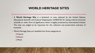 WORLD HERITAGE SITES
• A World Heritage Site is a landmark or area, selected by the United Nations
Educational, Scientific and Cultural Organization (UNESCO) for having cultural, historical,
scientific or other form of significance, which is legally protected by international treaties.
The sites are judged to be important for the collective and preservative interests of
humanity.
• World Heritage Sites are classified into three categories as
❑Cultural
❑Natural
❑Mixed
 