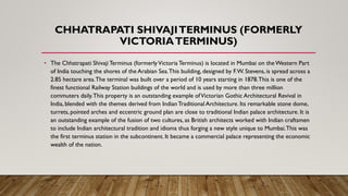 CHHATRAPATI SHIVAJITERMINUS (FORMERLY
VICTORIATERMINUS)
• The Chhatrapati Shivaji Terminus (formerlyVictoria Terminus) is located in Mumbai on theWestern Part
of India touching the shores of the Arabian Sea.This building, designed by F.W. Stevens, is spread across a
2.85 hectare area.The terminal was built over a period of 10 years starting in 1878.This is one of the
finest functional Railway Station buildings of the world and is used by more than three million
commuters daily.This property is an outstanding example ofVictorian Gothic Architectural Revival in
India, blended with the themes derived from IndianTraditional Architecture. Its remarkable stone dome,
turrets, pointed arches and eccentric ground plan are close to traditional Indian palace architecture. It is
an outstanding example of the fusion of two cultures, as British architects worked with Indian craftsmen
to include Indian architectural tradition and idioms thus forging a new style unique to Mumbai.This was
the first terminus station in the subcontinent. It became a commercial palace representing the economic
wealth of the nation.
 