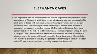 ELEPHANTA CAVES
• The Elephanta Caves are located inWestern India on Elephanta Island (otherwise known
as the Island of Gharapuri), which features two hillocks separated by a narrow valley.The
small island is dotted with numerous ancient archaeological remains that are the sole
testimonies to its rich cultural past.These archaeological remains reveal evidence of
occupation from as early as the 2nd century BC.The rock-cut Elephanta Caves were
constructed about the mid-5th to 6th centuries AD.The most important among the caves
is the great Cave 1, which measures 39 metres from the front entrance to the back. In
plan, this cave in the western hill closely resembles Dumar Lena cave at Ellora, in India.
The main body of the cave, excluding the porticos on the three open sides and the back
aisle, is 27 metres square and is supported by rows of six columns each.
 