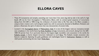 ELLORA CAVES
• These 34 monasteries and temples, extending over more than 2 km, were dug side by side in the wall of a high
basalt cliff, not far from Aurangabad, in Maharashtra. Ellora, with its uninterrupted sequence of monuments
dating from A.D. 600 to 1000, brings the civilization of ancient India to life. Not only is the Ellora complex a
unique artistic creation and a technological exploit but, with its sanctuaries devoted to Buddhism, Hinduism and
Jainism, it illustrates the spirit of tolerance that was characteristic of ancient India.
• Located in the Aurangabad district of Maharashtra, India. It is one of the largest rock-cut monastery-temple
cave complexes in the world, featuring Hindu, Buddhist and Jain monuments, and artwork, dating from the 600–
1000 CE period. Cave 16, in particular, features the largest single monolithic rock excavation in the world, the
Kailasha temple, a chariot shaped monument dedicated to Lord Shiva. The Kailasha temple excavation also
features sculptures depicting the gods, goddesses and mythologies found in Vaishnavism, Shaktism as well as
relief panels summarizing the two major Hindu Epics
•
 
